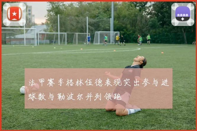 法甲赛季格林伍德表现突出参与进球数与勒波尔并列领跑