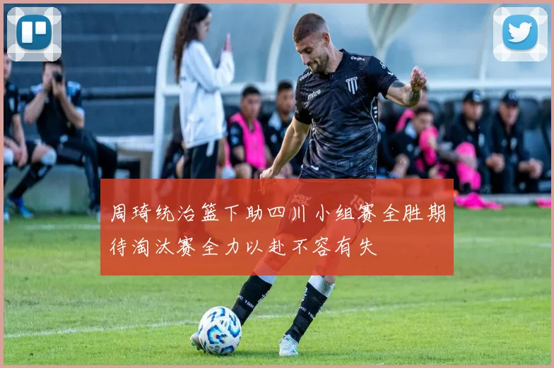 周琦统治篮下助四川小组赛全胜期待淘汰赛全力以赴不容有失