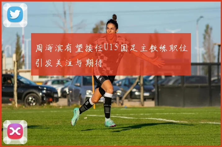 周海滨有望接任U15国足主教练职位引发关注与期待