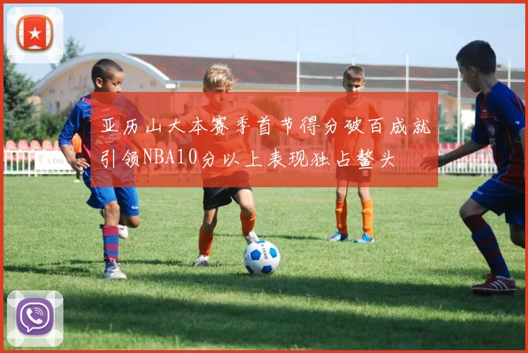 亚历山大本赛季首节得分破百成就引领NBA10分以上表现独占鳌头
