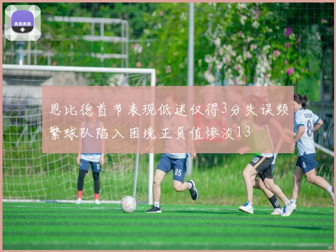 恩比德首节表现低迷仅得3分失误频繁球队陷入困境正负值惨淡13