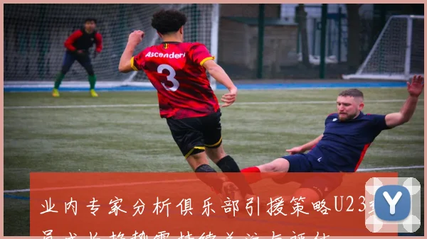 业内专家分析俱乐部引援策略U23球员成长趋势需持续关注与评估