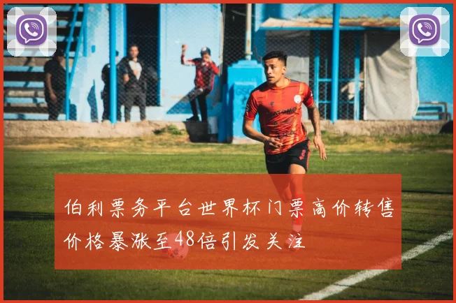 伯利票务平台世界杯门票高价转售价格暴涨至48倍引发关注