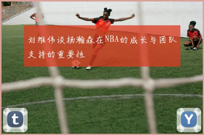 刘维伟谈杨瀚森在NBA的成长与团队支持的重要性