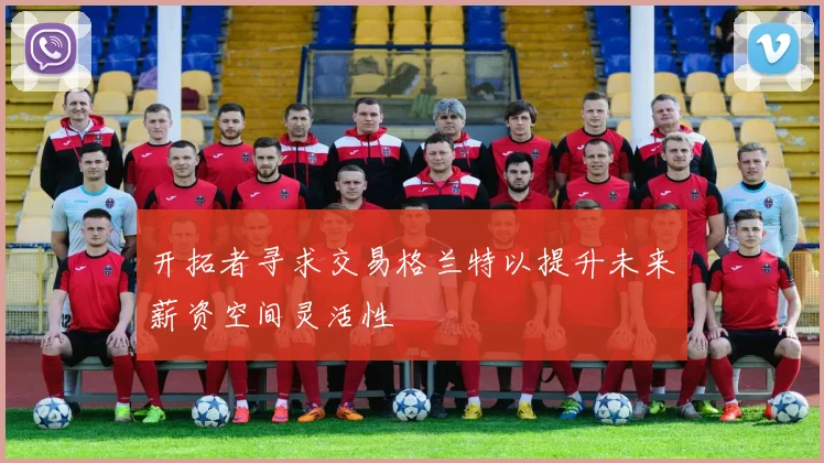 开拓者寻求交易格兰特以提升未来薪资空间灵活性