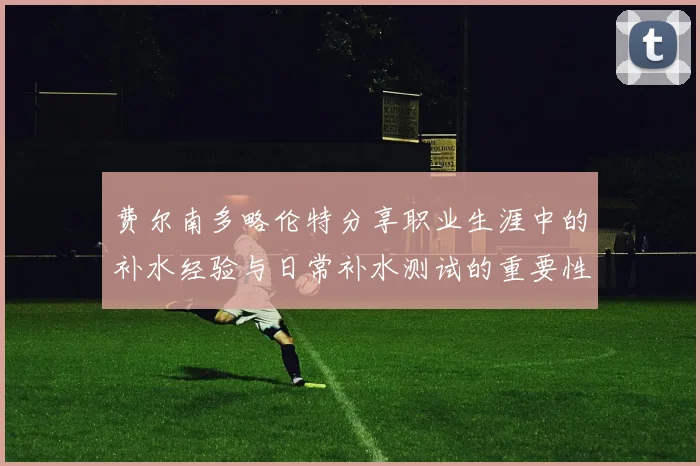 费尔南多略伦特分享职业生涯中的补水经验与日常补水测试的重要性