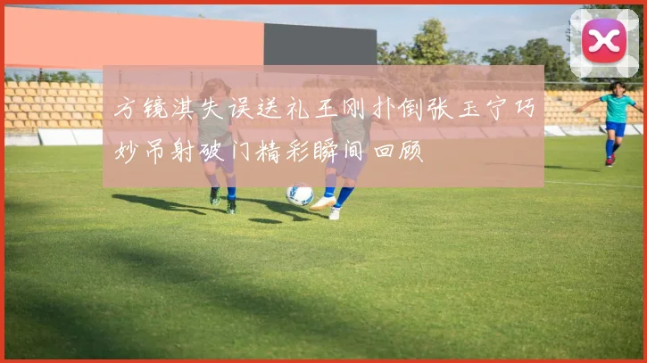 方镜淇失误送礼王刚扑倒张玉宁巧妙吊射破门精彩瞬间回顾
