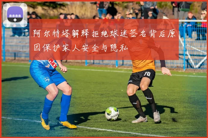 阿尔特塔解释拒绝球迷签名背后原因保护家人安全与隐私