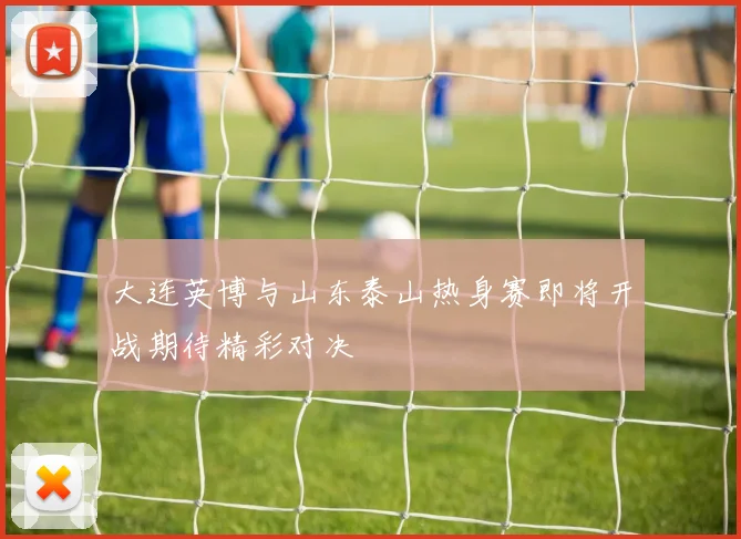 大连英博与山东泰山热身赛即将开战期待精彩对决