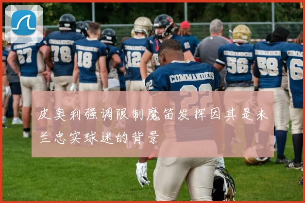 皮奥利强调限制魔笛发挥因其是米兰忠实球迷的背景