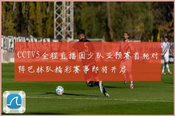 CCTV5全程直播国少队亚预赛首轮对阵巴林队精彩赛事即将开启