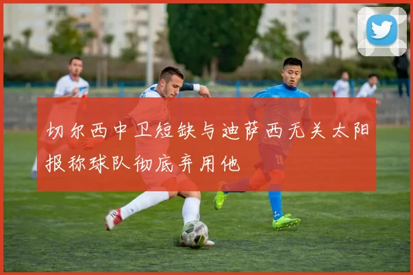 切尔西中卫短缺与迪萨西无关太阳报称球队彻底弃用他