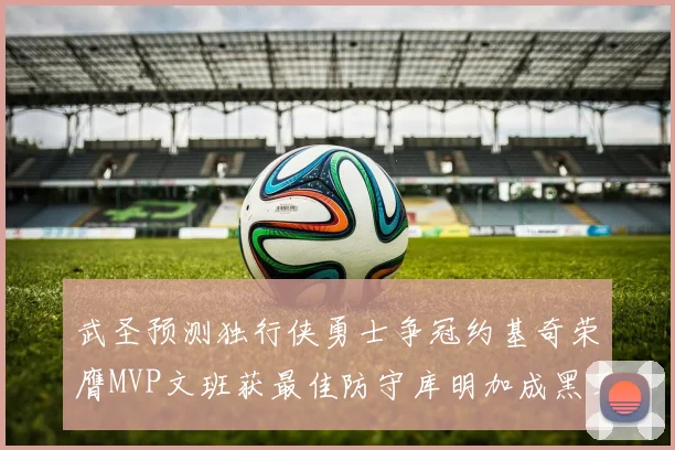 武圣预测独行侠勇士争冠约基奇荣膺MVP文班获最佳防守库明加成黑马赢家