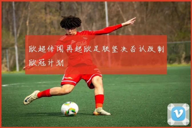 欧超传闻再起欧足联坚决否认改制欧冠计划