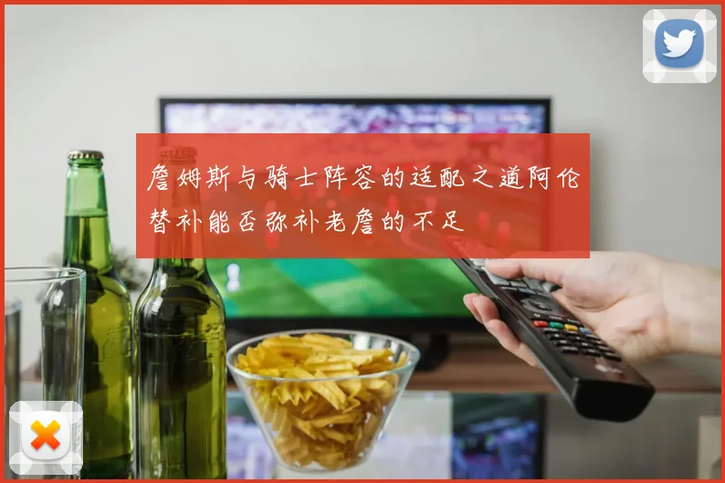 詹姆斯与骑士阵容的适配之道阿伦替补能否弥补老詹的不足