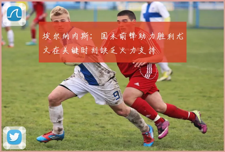 埃尔纳内斯：国米前锋助力胜利尤文在关键时刻缺乏火力支持
