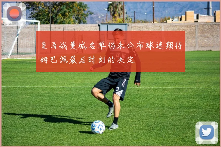 皇马战曼城名单仍未公布球迷期待姆巴佩最后时刻的决定