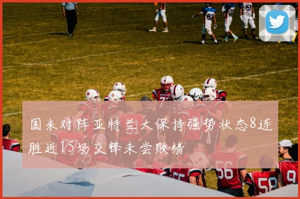 国米对阵亚特兰大保持强势状态8连胜近15场交锋未尝败绩