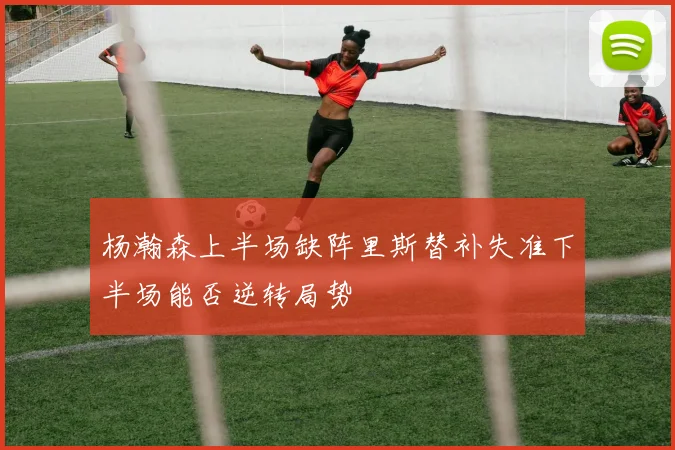 杨瀚森上半场缺阵里斯替补失准下半场能否逆转局势