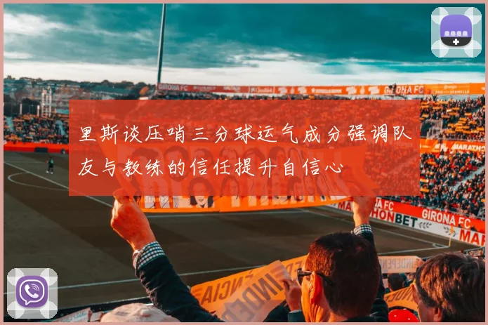 里斯谈压哨三分球运气成分强调队友与教练的信任提升自信心