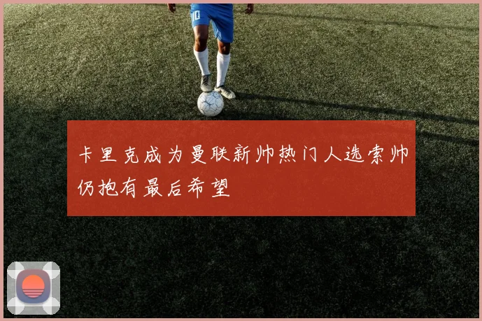 卡里克成为曼联新帅热门人选索帅仍抱有最后希望