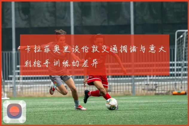 卡拉菲奥里谈伦敦交通拥堵与意大利枪手训练的差异