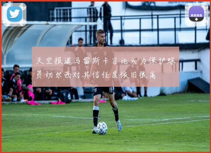 天空报道马雷斯卡言论或为保护球员切尔西对其信任度依旧很高