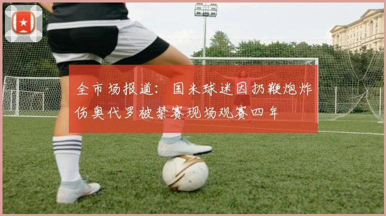 全市场报道：国米球迷因扔鞭炮炸伤奥代罗被禁赛现场观赛四年