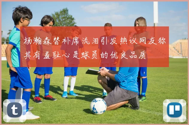 杨瀚森替补席流泪引发热议网友称其有羞耻心是球员的优良品质