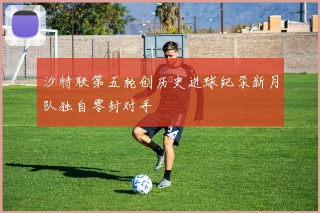 沙特联第五轮创历史进球纪录新月队独自零封对手