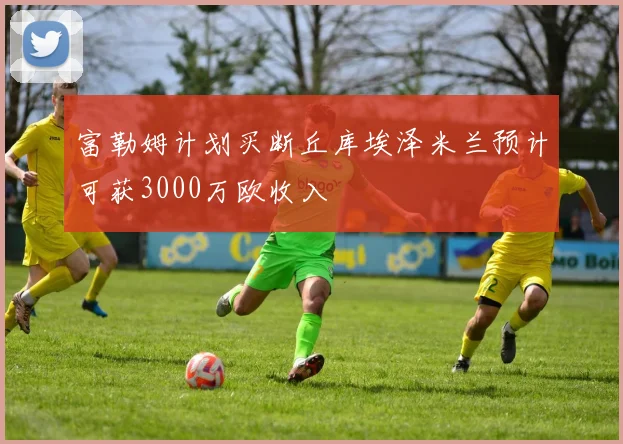 富勒姆计划买断丘库埃泽米兰预计可获3000万欧收入