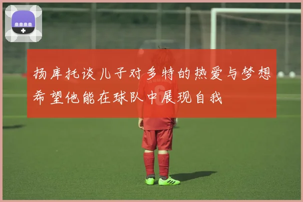 扬库托谈儿子对多特的热爱与梦想希望他能在球队中展现自我