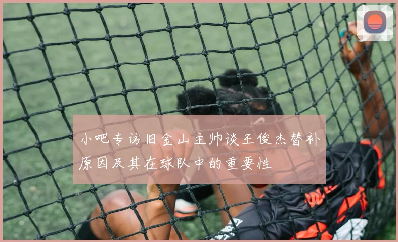 小吧专访旧金山主帅谈王俊杰替补原因及其在球队中的重要性