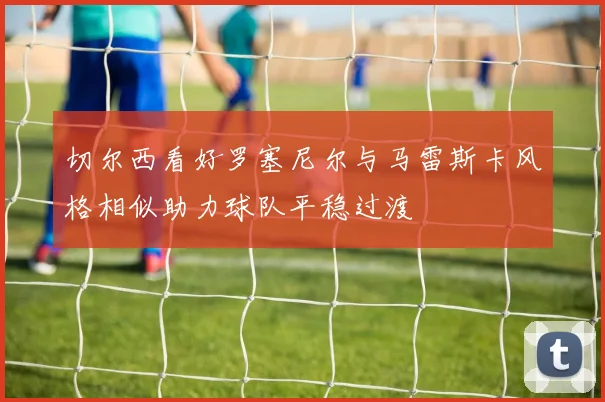 切尔西看好罗塞尼尔与马雷斯卡风格相似助力球队平稳过渡