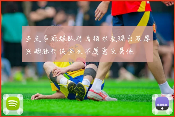 多支争冠球队对马绍尔表现出浓厚兴趣独行侠坚决不愿意交易他
